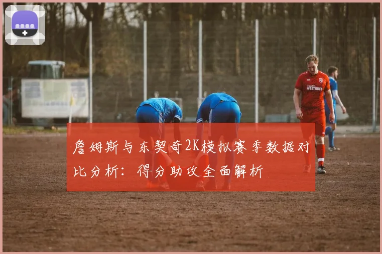 詹姆斯与东契奇2K模拟赛季数据对比分析：得分助攻全面解析