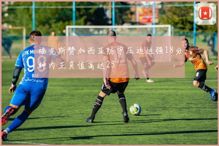 福克斯赞加西亚防守压迫性强18分钟内正负值高达25