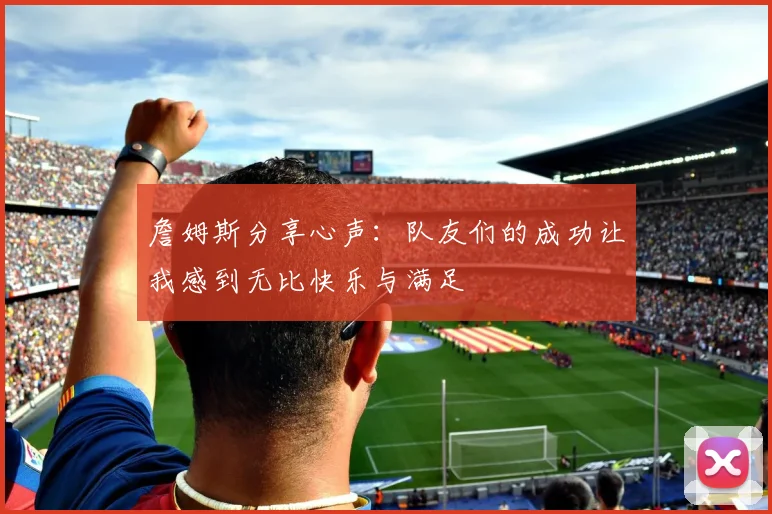 詹姆斯分享心声：队友们的成功让我感到无比快乐与满足