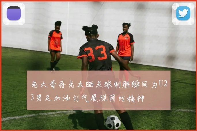 老大哥蒋光太晒点球制胜瞬间为U23男足加油打气展现团结精神