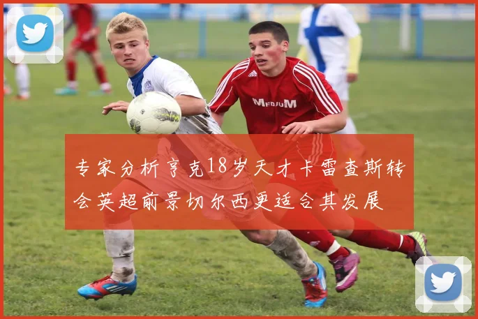 专家分析亨克18岁天才卡雷查斯转会英超前景切尔西更适合其发展