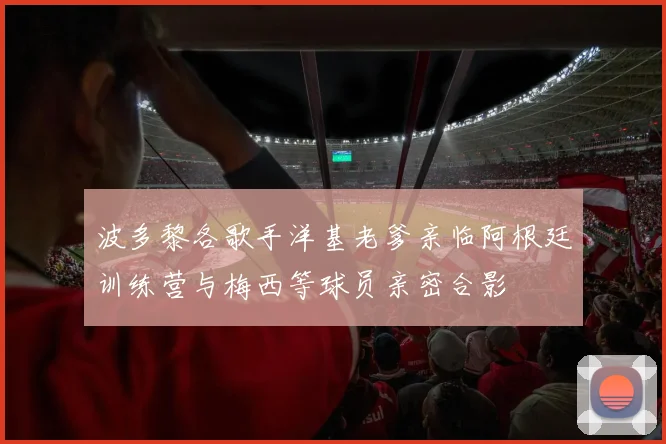波多黎各歌手洋基老爹亲临阿根廷训练营与梅西等球员亲密合影