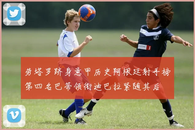 劳塔罗跻身意甲历史阿根廷射手榜第四名巴蒂领衔迪巴拉紧随其后