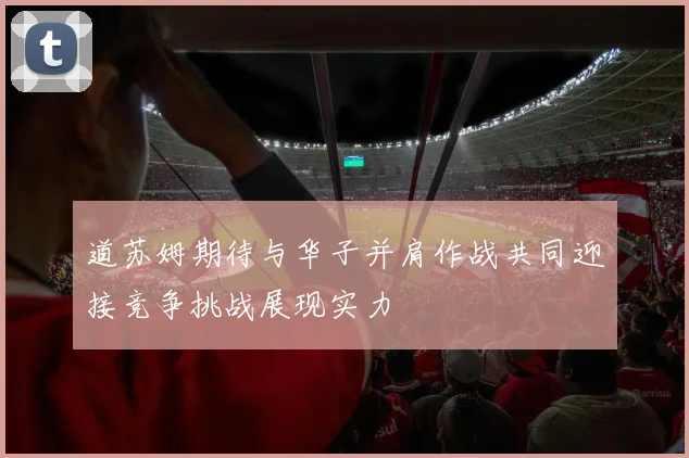 道苏姆期待与华子并肩作战共同迎接竞争挑战展现实力