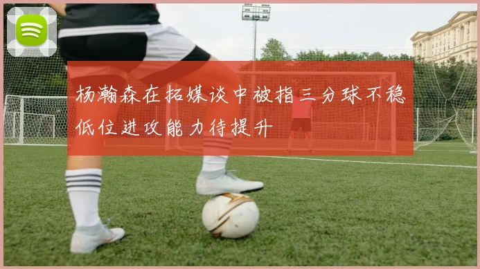 杨瀚森在拓媒谈中被指三分球不稳低位进攻能力待提升