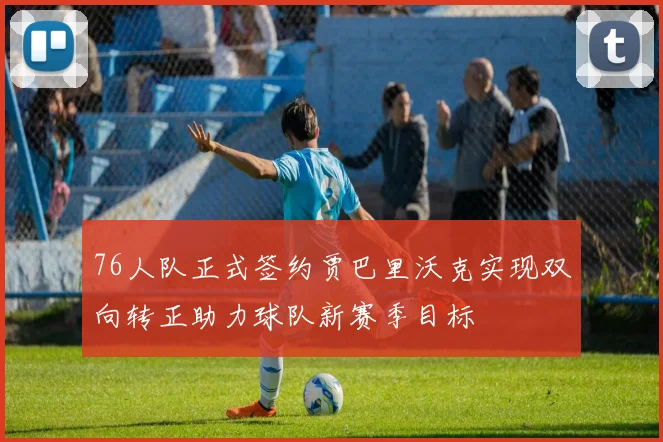 76人队正式签约贾巴里沃克实现双向转正助力球队新赛季目标