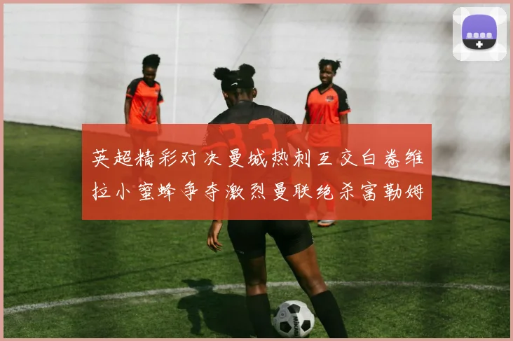 英超精彩对决曼城热刺互交白卷维拉小蜜蜂争夺激烈曼联绝杀富勒姆逆转胜利