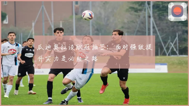 瓜迪奥拉谈欧冠抽签：面对强敌提升实力是必经之路