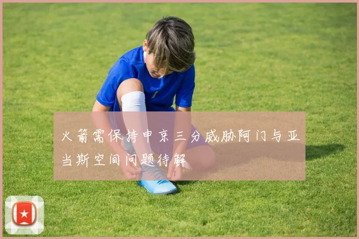 火箭需保持申京三分威胁阿门与亚当斯空间问题待解
