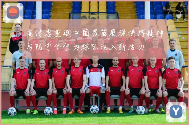 高诗岩重返中国男篮展现拼搏精神与防守价值为球队注入新活力