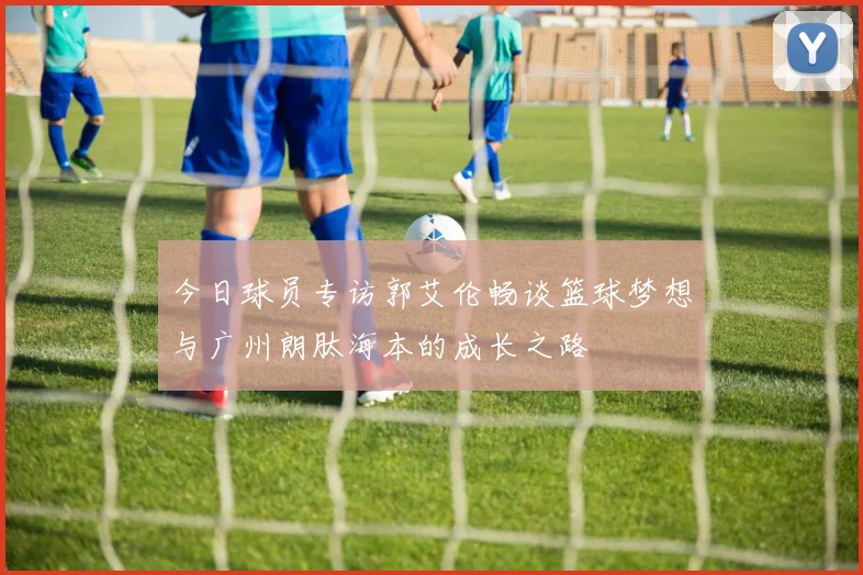 今日球员专访郭艾伦畅谈篮球梦想与广州朗肽海本的成长之路