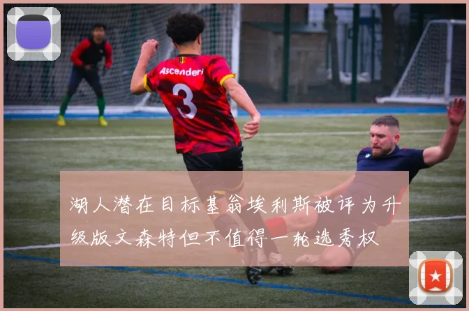 湖人潜在目标基翁埃利斯被评为升级版文森特但不值得一轮选秀权