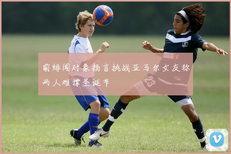 前绯闻对象扬言挑战亚马尔女友称两人难撑圣诞节