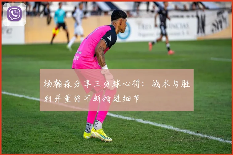 杨瀚森分享三分球心得：战术与胜利并重将不断精进细节