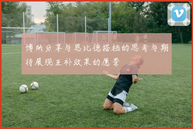 博纳分享与恩比德搭档的思考与期待展现互补效果的愿景
