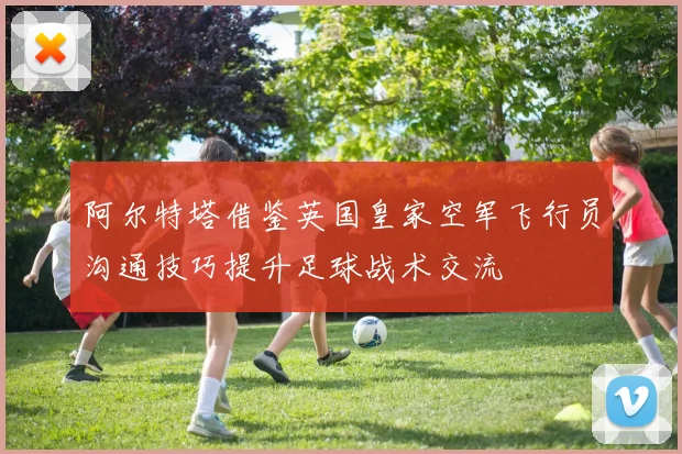 阿尔特塔借鉴英国皇家空军飞行员沟通技巧提升足球战术交流