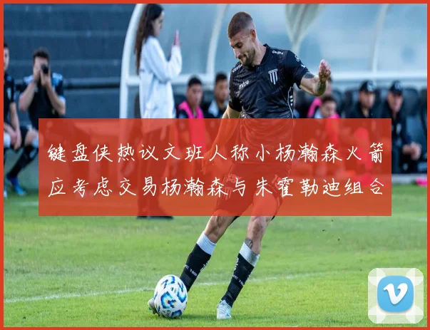 键盘侠热议文班人称小杨瀚森火箭应考虑交易杨瀚森与朱霍勒迪组合