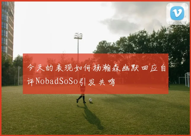 今天的表现如何杨瀚森幽默回应自评NobadSoSo引发共鸣