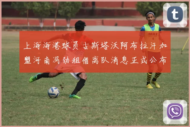 上海海港球员古斯塔沃阿布拉汗加盟河南冯劲租借离队消息正式公布