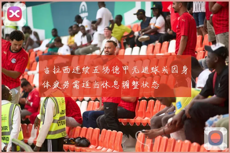 吉拉西连续五场德甲无进球或因身体疲劳需适当休息调整状态