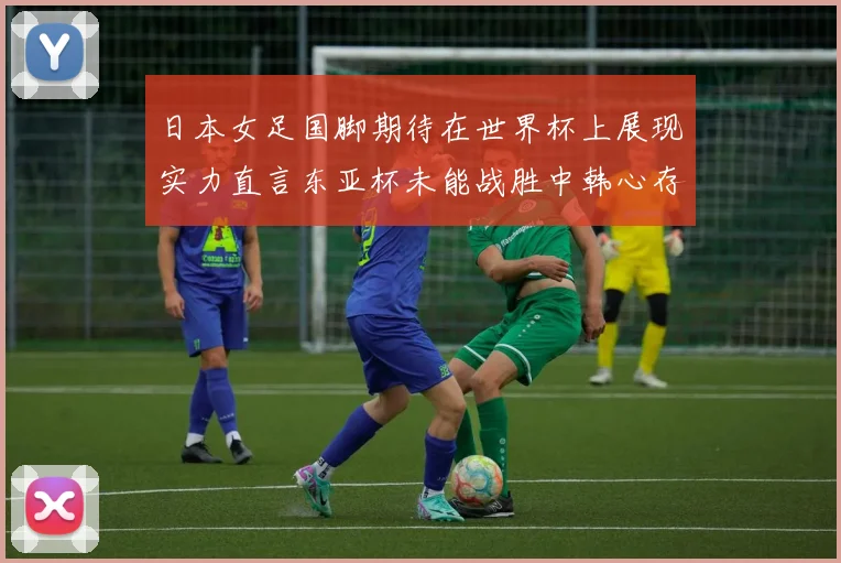 日本女足国脚期待在世界杯上展现实力直言东亚杯未能战胜中韩心存不甘