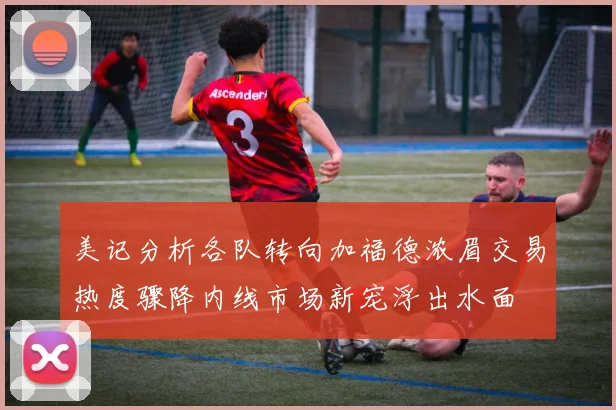 美记分析各队转向加福德浓眉交易热度骤降内线市场新宠浮出水面