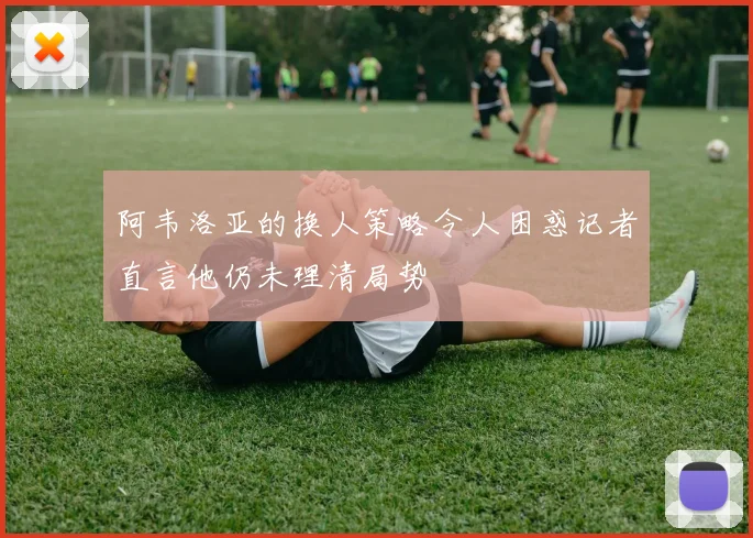阿韦洛亚的换人策略令人困惑记者直言他仍未理清局势