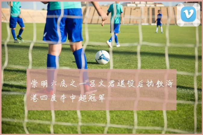 崇明六虎之一吕文君退役后执教海港四度夺中超冠军