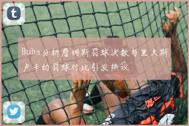 Buha分析詹姆斯罚球次数与里夫斯卢卡的罚球对比引发热议