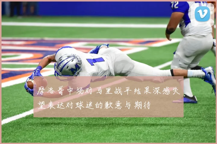 摩洛哥中场对马里战平结果深感失望表达对球迷的歉意与期待