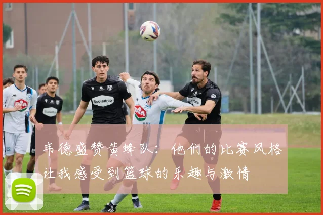 韦德盛赞黄蜂队：他们的比赛风格让我感受到篮球的乐趣与激情