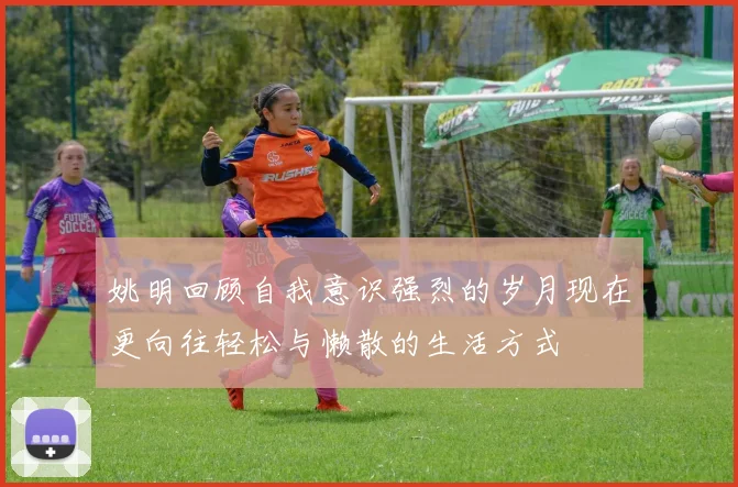 姚明回顾自我意识强烈的岁月现在更向往轻松与懒散的生活方式