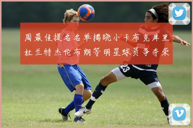 周最佳提名名单揭晓小卡布克库里杜兰特杰伦布朗等明星球员争夺荣誉